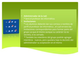 • Administrador de la red:
* Será el profesor de Informática.
• Invitaciones:
* Los alumnos deberán dar sus correos o nombre de
perfil al profesor de informática , el cual enviara las
invitaciones correspondientes para formar parte del
grupo ya que el mismo aunque su carácter no es
secreto, si es cerrado.
* También los miembros del grupo podrán agregar
miembros nuevos, pero quedara bajo la decisión del
administrador su aceptación en el mismo

 