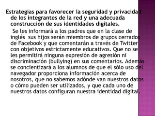 Estrategias para favorecer la seguridad y privacidad
de los integrantes de la red y una adecuada
construcción de sus identidades digitales.
Se les informará a los padres que en la clase de
inglés sus hijos serán miembros de grupos cerrados
de Facebook y que comentarán a través de Twitter
con objetivos estrictamente educativos. Que no se
les permitirá ninguna expresión de agresión ni
discriminación (bullying) en sus comentarios. Además
se concientizará a los alumnos de que el sólo uso del
navegador proporciona información acerca de
nosotros, que no sabemos adónde van nuestros datos
o cómo pueden ser utilizados, y que cada uno de
nuestros datos configuran nuestra identidad digital.

 