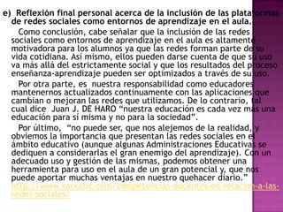 e) Reflexión final personal acerca de la inclusión de las plataformas
de redes sociales como entornos de aprendizaje en el aula.
Como conclusión, cabe señalar que la inclusión de las redes
sociales como entornos de aprendizaje en el aula es altamente
motivadora para los alumnos ya que las redes forman parte de su
vida cotidiana. Así mismo, ellos pueden darse cuenta de que su uso
va más allá del estrictamente social y que los resultados del proceso
enseñanza-aprendizaje pueden ser optimizados a través de su uso.
Por otra parte, es nuestra responsabilidad como educadores
mantenernos actualizados continuamente con las aplicaciones que
cambian o mejoran las redes que utilizamos. De lo contrario, tal
cual dice Juan J. DE HARO “nuestra educación es cada vez más una
educación para sí misma y no para la sociedad”.
Por último, “no puede ser, que nos alejemos de la realidad, y
obviemos la importancia que presentan las redes sociales en el
ámbito educativo (aunque algunas Administraciones Educativas se
dediquen a considerarlas el gran enemigo del aprendizaje). Con un
adecuado uso y gestión de las mismas, podemos obtener una
herramienta para uso en el aula de un gran potencial y, que nos
puede aportar muchas ventajas en nuestro quehacer diario.”
http://www.xarxatic.com/competencias-docentes-en-relacion-a-lasredes-sociales/

 