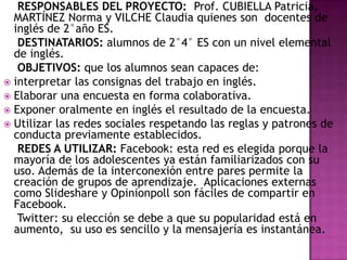 RESPONSABLES DEL PROYECTO: Prof. CUBIELLA Patricia,
MARTÍNEZ Norma y VILCHE Claudia quienes son docentes de
inglés de 2°año ES.
DESTINATARIOS: alumnos de 2°4° ES con un nivel elemental
de inglés.
OBJETIVOS: que los alumnos sean capaces de:
 interpretar las consignas del trabajo en inglés.
 Elaborar una encuesta en forma colaborativa.
 Exponer oralmente en inglés el resultado de la encuesta.
 Utilizar las redes sociales respetando las reglas y patrones de
conducta previamente establecidos.
REDES A UTILIZAR: Facebook: esta red es elegida porque la
mayoría de los adolescentes ya están familiarizados con su
uso. Además de la interconexión entre pares permite la
creación de grupos de aprendizaje. Aplicaciones externas
como Slideshare y Opinionpoll son fáciles de compartir en
Facebook.
Twitter: su elección se debe a que su popularidad está en
aumento, su uso es sencillo y la mensajería es instantánea.

 