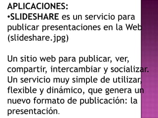 APLICACIONES:
•SLIDESHARE es un servicio para
publicar presentaciones en la Web
(slideshare.jpg)
Un sitio web para publicar, ver,
compartir, intercambiar y socializar.
Un servicio muy simple de utilizar,
flexible y dinámico, que genera un
nuevo formato de publicación: la
presentación.

 
