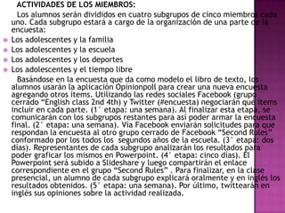 




ACTIVIDADES DE LOS MIEMBROS:
Los alumnos serán divididos en cuatro subgrupos de cinco miembros cada
uno. Cada subgrupo estará a cargo de la organización de una parte de la
encuesta:
Los adolescentes y la familia
Los adolescentes y la escuela
Los adolescentes y los deportes
Los adolescentes y el tiempo libre
Basándose en la encuesta que da como modelo el libro de texto, los
alumnos usarán la aplicación Opinionpoll para crear una nueva encuesta
agregando otros ítems. Utilizando las redes sociales Facebook (grupo
cerrado “English class 2nd 4th) y Twitter (#encuesta) negociarán qué ítems
incluir en cada parte. (1° etapa: una semana). Al finalizar esta etapa, se
comunicarán con los subgrupos restantes para así poder armar la encuesta
final. (2° etapa: una semana). Vía Facebook enviarán solicitudes para que
respondan la encuesta al otro grupo cerrado de Facebook “Second Rules”
conformado por los todos los segundos años de la escuela. (3° etapa: dos
días). Representantes de cada subgrupo analizarán los resultados para
poder graficar los mismos en Powerpoint. (4° etapa: cinco días). El
Powerpoint será subido a Slideshare y luego compartirán el enlace
correspondiente en el grupo “Second Rules” . Para finalizar, en la clase
presencial, un alumno de cada subgrupo explicará oralmente y en inglés los
resultados obtenidos. (5° etapa: una semana). Por último, twittearán en
inglés sus opiniones sobre la actividad realizada.

 