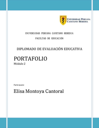 UNIVERSIDAD PERUANA CAYETANO HEREDIA 
FACULTAD DE EDUCACIÓN 
DIPLOMADO DE EVALUACIÓN EDUCATIVA 
PORTAFOLIO 
Módulo 2 
Participante 
Elisa Montoya Cantoral 
 