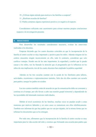 ~ 10 ~
10. ¿Utilizan algún método para motivar a las familias a cooperar?
11. ¿Realizan escuelas de familias?
12. Podría contarnos alguna experiencia positiva y/o negativa al respecto.
Consideramos suficiente este cuestionario para extraer nuestras propias conclusiones
respecto a la investigación presente.
4. RESULTADOS
Para desarrollar los resultados consideramos necesario, evaluar las entrevistas
realizadas a los docentes.
Empezar diciendo que los cuatro docentes coinciden en que la incorporación de la
familia al centro escolar es muy importante y positiva para los niños. Además ninguno de los
centros encuentra ningún inconveniente en ello, todo lo contrario, consideran que solo
conlleva ventajas. Siendo una de las más importantes, la seguridad y confort que le puede
causar a los niños, nos ha llamado la atención que al preguntarles por la influencia en los
niños de esta implicación, tres de los cuatro docentes han empleado la palabra seguridad.
Además en las tres escuelas cuentan con la ayuda de los familiares para talleres,
actividades, excursiones o representaciones teatrales. Solo dos de ellas cuentan con escuela
para padres, aunque los padres no acuden.
Los tres centros también están de acuerdo en que la comunicación debe ser constante y
continua en el tiempo, por ello llevan a cabo una reunión grupal trimestral y dependiendo de
las necesidades del alumnado reuniones individuales.
Debido al nivel económico de las familias, muchas veces no pueden acudir a estas
reuniones por motivos laborales y en estos casos se comunican con ellos telefónicamente.
También nos informan de que hay padres que no van por dejadez, de la misma forma que no
rellenan los documentos que se les entregan.
Por todo esto, afirmamos que la incorporación de la familia al centro escolar es muy
importante para la vida escolar del niño y creemos que formando una escuela para padres que
 