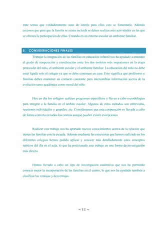 ~ 11 ~
trate temas que verdaderamente sean de interés para ellos esto se fomentaría. Además
creemos que para que la familia se sienta incluida se deben realizar más actividades en las que
se ofrezca la participación de ellas. Creando en un entorno escolar un ambiente familiar.
5. CONSIDERACIONES FINALES
Trabajar la integración de las familias en educación infantil nos ha ayudado a entender
el grado de cooperación y coordinación entre los dos ámbitos más importantes en la etapa
preescolar del niño, el ambiente escolar y el ambiente familiar. La educación del niño no debe
estar ligada solo al colegio ya que se debe continuar en casa. Esto significa que profesores y
familias deben mantener un contacto constante para intercambiar información acerca de la
evolución tanto académica como moral del niño.
Hoy en día los colegios realizan programas específicos y llevan a cabo metodologías
para integrar a la familia en el ámbito escolar. Algunos de estos métodos son entrevistas,
reuniones individuales y grupales, etc. Consideramos que esta cooperación es llevada a cabo
de forma correcta en todos los centros aunque pueden existir excepciones.
Realizar este trabajo nos ha aportado nuevos conocimientos acerca de la relación que
tienen las familias con la escuela. Además mediante las entrevistas que hemos realizado en los
diferentes colegios hemos podido aplicar y conocer más detalladamente estos conceptos
teóricos del día en el aula, lo que ha posicionado este trabajo en una forma de investigación
más directa.
Hemos llevado a cabo un tipo de investigación cualitativa que nos ha permitido
conocer mejor la incorporación de las familias en el centro, lo que nos ha ayudado también a
clasificar las ventajas y desventajas.
 