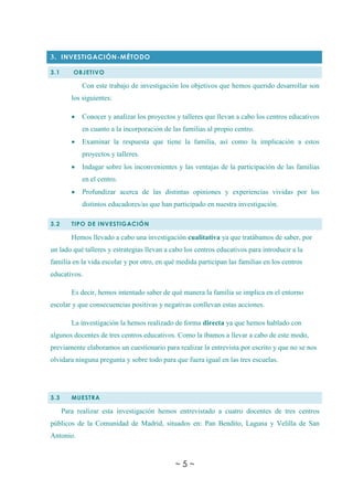 ~ 5 ~
3. INVESTIGACIÓN-MÉTODO
3.1 OBJETIVO
Con este trabajo de investigación los objetivos que hemos querido desarrollar son
los siguientes:
 Conocer y analizar los proyectos y talleres que llevan a cabo los centros educativos
en cuanto a la incorporación de las familias al propio centro.
 Examinar la respuesta que tiene la familia, así como la implicación a estos
proyectos y talleres.
 Indagar sobre los inconvenientes y las ventajas de la participación de las familias
en el centro.
 Profundizar acerca de las distintas opiniones y experiencias vividas por los
distintos educadores/as que han participado en nuestra investigación.
3.2 TIPO DE INVESTIGACIÓN
Hemos llevado a cabo una investigación cualitativa ya que tratábamos de saber, por
un lado qué talleres y estrategias llevan a cabo los centros educativos para introducir a la
familia en la vida escolar y por otro, en qué medida participan las familias en los centros
educativos.
Es decir, hemos intentado saber de qué manera la familia se implica en el entorno
escolar y que consecuencias positivas y negativas conllevan estas acciones.
La investigación la hemos realizado de forma directa ya que hemos hablado con
algunos docentes de tres centros educativos. Como la íbamos a llevar a cabo de este modo,
previamente elaboramos un cuestionario para realizar la entrevista por escrito y que no se nos
olvidara ninguna pregunta y sobre todo para que fuera igual en las tres escuelas.
3.3 MUESTRA
Para realizar esta investigación hemos entrevistado a cuatro docentes de tres centros
públicos de la Comunidad de Madrid, situados en: Pan Bendito, Laguna y Velilla de San
Antonio.
 