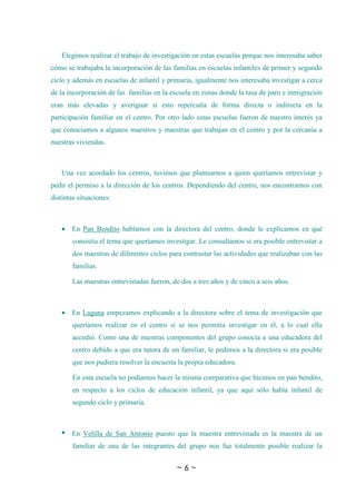 ~ 6 ~
Elegimos realizar el trabajo de investigación en estas escuelas porque nos interesaba saber
cómo se trabajaba la incorporación de las familias en escuelas infantiles de primer y segundo
ciclo y además en escuelas de infantil y primaria, igualmente nos interesaba investigar a cerca
de la incorporación de las familias en la escuela en zonas donde la tasa de paro e inmigración
eran más elevadas y averiguar si esto repercutía de forma directa o indirecta en la
participación familiar en el centro. Por otro lado estas escuelas fueron de nuestro interés ya
que conocíamos a algunos maestros y maestras que trabajan en el centro y por la cercanía a
nuestras viviendas.
Una vez acordado los centros, tuvimos que plantearnos a quien queríamos entrevistar y
pedir el permiso a la dirección de los centros. Dependiendo del centro, nos encontramos con
distintas situaciones:
 En Pan Bendito hablamos con la directora del centro, donde le explicamos en qué
consistía el tema que queríamos investigar. Le consultamos si era posible entrevistar a
dos maestras de diferentes ciclos para contrastar las actividades que realizaban con las
familias.
Las maestras entrevistadas fueron, de dos a tres años y de cinco a seis años.
 En Laguna empezamos explicando a la directora sobre el tema de investigación que
queríamos realizar en el centro si se nos permitía investigar en él, a lo cual ella
accedió. Como una de nuestras componentes del grupo conocía a una educadora del
centro debido a que era tutora de un familiar, le pedimos a la directora si era posible
que nos pudiera resolver la encuesta la propia educadora.
En esta escuela no podíamos hacer la misma comparativa que hicimos en pan bendito,
en respecto a los ciclos de educación infantil, ya que aquí sólo había infantil de
segundo ciclo y primaria.
 En Velilla de San Antonio puesto que la maestra entrevistada es la maestra de un
familiar de una de las integrantes del grupo nos fue totalmente posible realizar la
 