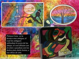 Pintura Cera: es la
técnica mas antigua, el
cual los antiguos
utilizaban la acera de las
abejas, el cual diluían con
el color y pasaban con los
dedos para darle forma, a
sus obras de arte.
 