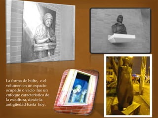 La forma de bulto, o el
volumen en un espacio
ocupado o vacío fue un
enfoque característico de
la escultura, desde la
antigüedad hasta hoy.
 