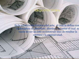 Es la subdivisión histórica del arte, el cual la define com
la disciplina de planificar, diseñar y levantar el cual su
razón de ser no solo es construir sino de resaltar la
estética y la expresividad.
 