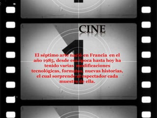 El séptimo arte nació en Francia en el
año 1985, desde esa época hasta hoy ha
tenido varias modificaciones
tecnológicas, formatos, nuevas historias,
el cual sorprende al espectador cada
muestra de ella.
 