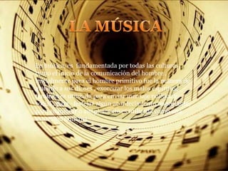 La música, es fundamentada por todas las culturas,
como el inicio de la comunicación del hombre ,
inicialmente para el hombre primitivo fue la manera de
alabarle a sus dioses , exorcizar los malos espíritus,
también es utilizada para enviar mensaje político y
social , para festejar algún acontecimiento importante,
para enamorar o simplemente es utilizada como una
expresión humana
 