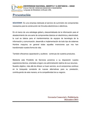 UNIVERSIDAD NACIONAL ABIERTA Y A DISTANCIA – UNAD
             FACULTAD DE CIENCIAS BASICAS E INGENIERIA
             Lenguaje de Modelado Unificado UML


Presentación

SOUVENIR: Es una empresa dedicada al servicio de suministro de componentes
necesarios para la construcción de Circuitos electrónicos o eléctricos.


En el marco de una estrategia global y descentralizada de la información para el
abastecimiento de una serie de componentes básicos en electrónica y electricidad;
la cual es básica para el mantenimientos de equipos de tecnología de la
información y comunicación, desarrollo e implementación de todo tipo de sistemas
Hombre maquina; en general todas aquellas invenciones que nos han
transformado nuestra forma de vida.


También ofrecemos capacitación y auditoria continuas de nuestros productos.


Mediante este Portafolio de Servicios ponemos a su disposición nuestra
experiencia técnica, orientada a lograr una administración óptima de sus recursos.
Nuestro objetivo, más allá de ofrecer un buen servicio, es el compromiso continuo
en la búsqueda constante de nuevas alternativas para su prestación,
contribuyendo de esta manera, en la competitividad de su negocio.




                                             Gerencia Comercial y Publicitaria
                                                             Diciembre/2011
 