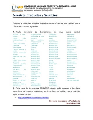 UNIVERSIDAD NACIONAL ABIERTA Y A DISTANCIA – UNAD
                       FACULTAD DE CIENCIAS BASICAS E INGENIERIA
                       Lenguaje de Modelado Unificado UML


Nuestros Productos y Servicios

Conozca y utilice las múltiples productos en electrónica de alta calidad que le
ofrecemos con valor agregado.


1. Amplio               inventario      de          Componentes       de       muy   buena        calidad.
BATERIAS       &     PILAS,     TRANSISTORS (FETS           CONDESADOR                SW.SENSITIVE
LITHIUM                         VENTILADOR      &    FANS   RESISTENCIAS              TAPA METAL
CABLES               PARA       TRIFASICO                   SOCKET                    TAPA PLASTICO
INSTRUMENTACIÓN          Y      IGBT,        THYRISTOR,     LAMPARA                   CONECTOR T. MET
TE                              POWER MODULO PI             POTENCIOMETRO             CAPUCHA NEGRA
CADENA PORTA CABLE              EQUIPAMENT             &    RESISTENCIAS 1/4          TAPAS
CAPACITOR                &      COMPUTERS                   RESISTENCIA7W             PINES EXTRACC.
CONDENSADOR                     FUSIBLES                    RESISTENCIA11W            PERNOS ESTOBAL
CIRCUITO BREAKER &              RELAY                       RESISTENCIA12W            AISLADORES
SWITCH                          CONECTOR                    RESISTENCIA15W            SOPORTE
CIRCUITO       INTEGRADO        RESISTENCIA1/2              RESISTENCIA20W            RESISTENCIA1/4
MEMORY                          RESISTENCIA1/8              RESISTENCIA22W            RESISTENCIAS25W
CONECTORS 2 PIN, 4 PIN,         RESISTENCIA 1W              RESISTENCIA25W            RESISTENCIAS50W
8PIN                            RESISTENCIA 3W              RESISTENCIAS RUSAS        RESISTENCIA RUSA
FUSIBLE ULTRA RAPIDO            RESISTENCIA 4W              MOTOR                     DIODOS
& FUSIBLES                      RESISTENCIA 5W              BANANAS                   CONDENSADOR
LINTERNAS          MAGLITE      RESISTENCIA 6/7W            RUBBER HOOD               CONDENSADORES
LED & LAMPARAS                  RESISTENCIA10W              MOLEX                     THIRISTOR
MATERIALES                      CHIPS RESIST.               GLAND                     RECTIFICADOR
ELECTRICOS              EN      RESISTENCIA 2W              CRISTAL                   MOD. IGBT
GENERAL                         CONECTORES                  DISPLAY                   MOD. HIBRIDO
NEWARKPERU                      TARA EN BELL 7554           FILTROS                   TERMISTOR
NTE ELECTRONICS INC             SELECTOR                    OPTO AISLADOR             VARISTOR
POTENCIOMETRO            &      TAPA CONECTOR               OPTO COUPLER              TRIAC
RESISTOR                        ELEMENTO                    EMPALME                   TRANSISTORES
RELAYS     &    SOCKETS,        VALVULA                     ACOPLADOR                 CIRCUITO INTEGRADO
SOLID STATE &                   PILAS                       BASE RELAY
SINCRONOS & TIMER &             TRANSFORMADOR               SW SELECTOR
FUENTE DC/AC                    POTENCIOMETROS              PORTA FUSIBLE

2. Portal web de la empresa SOUVENIR donde podrá acceder a los datos
específicos de nuestros productos y servicios de forma rápida y desde cualquier
lugar, a través del link.
      http://www.ortosalud.com.co/souvenir
                                                            Gerencia Comercial y Publicitaria
                                                                            Diciembre/2011
 
