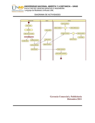 UNIVERSIDAD NACIONAL ABIERTA Y A DISTANCIA – UNAD
FACULTAD DE CIENCIAS BASICAS E INGENIERIA
Lenguaje de Modelado Unificado UML

          DIAGRAMA DE ACTIVIDADES




                          Gerencia Comercial y Publicitaria
                                          Diciembre/2011
 