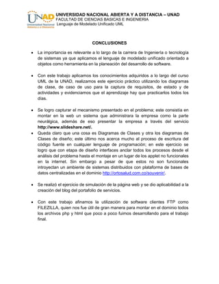 UNIVERSIDAD NACIONAL ABIERTA Y A DISTANCIA – UNAD
         FACULTAD DE CIENCIAS BASICAS E INGENIERIA
         Lenguaje de Modelado Unificado UML



                             CONCLUSIONES

La importancia es relevante a lo largo de la carrera de Ingeniería o tecnología
de sistemas ya que aplicamos el lenguaje de modelado unificado orientado a
objetos como herramienta en la planeación del desarrollo de software.

Con este trabajo aplicamos los conocimientos adquiridos a lo largo del curso
UML de la UNAD, realizamos este ejercicio práctico utilizando los diagramas
de clase, de caso de uso para la captura de requisitos, de estado y de
actividades y evidenciamos que el aprendizaje hay que practicarlos todos los
días.

Se logro capturar el mecanismo presentado en el problema; este consistía en
montar en la web un sistema que administrara la empresa como la parte
neurálgica, además de eso presentar la empresa a través del servicio
http://www.slideshare.net/.
Queda claro que una cosa es Diagramas de Clases y otra los diagramas de
Clases de diseño; este último nos acerca mucho al proceso de escritura del
código fuente en cualquier lenguaje de programación; en este ejercicio se
logro que con etapa de diseño interfaces anclar todos los procesos desde el
análisis del problema hasta el montaje en un lugar de los applet no funcionales
en la internet. Sin embargo a pesar de que estos no son funcionales
introyectan un ambiente de sistemas distribuidos con plataforma de bases de
datos centralizadas en el dominio http://ortosalud.com.co/souvenir/.

Se realizó el ejercicio de simulación de la página web y se dio aplicabilidad a la
creación del blog del portafolio de servicios.

Con este trabajo afinamos la utilización de software clientes FTP como
FILEZILLA, quien nos fue útil de gran manera para montar en el dominio todos
los archivos php y html que poco a poco fuimos desarrollando para el trabajo
final.
 
