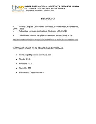 UNIVERSIDAD NACIONAL ABIERTA Y A DISTANCIA – UNAD
               FACULTAD DE CIENCIAS BASICAS E INGENIERIA
               Lenguaje de Modelado Unificado UML



                                      BIBLIOGRAFIA



      Módulo Lenguaje Unificado de Modelado, Cabrera Meza, Harold Emilio,
2006 – 2009
      Aula virtual Lenguaje Unificado de Modelado UML UNAD

       Dirección de Internet de apoyo al desarrollo de los Applet JAVA:

http://losremediosinformaticos.blogspot.com/2009/05/crear-un-applet-java-con-netbeans.html




SOFTWARE USADO EN EL DESARROLLO DE TRABAJO


       Home page http://www.slideshare.net/.

       Filezilla 3.5.2

       Netbeans 7.0.1

       StartUML TM

       Macromedia DreamWeaver 8
 