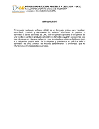 UNIVERSIDAD NACIONAL ABIERTA Y A DISTANCIA – UNAD
            FACULTAD DE CIENCIAS BASICAS E INGENIERIA
            Lenguaje de Modelado Unificado UML




                               INTRODUCCION



El lenguaje modelado unificado (UML) es un lenguaje gráfico para visualizar,
especificar, construir y documentar un sistema, pondremos en práctica lo
aprendido a través del curso de UML con un ejercicio aplicable a un ejemplo de
una tienda de venta de productos electrónicos llamada souvenir, aplicaremos este
ejemplo desde un blog que debemos crear simulando un sistema distribuido junto
a la respectiva pagina web de la empresa y pondremos en práctica todo lo
aprendido de UML además de muchos conocimientos y creatividad que ha
infundido nuestra respetada universidad.
 