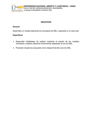 UNIVERSIDAD NACIONAL ABIERTA Y A DISTANCIA – UNAD
              FACULTAD DE CIENCIAS BASICAS E INGENIERIA
              Lenguaje de Modelado Unificado UML




                                  OBJETIVOS

General

Desarrollar un modelo aplicando los conceptos de UML y aplicarlos a un caso real.

Específicos


   Desarrollar habilidades de análisis mediante el estudio de los modelos
   orientados a objetos utilizando herramientas adaptadas al uso de UML.

   Presentar el ejercicio propuesto como trabajo final del curso de UML.
 