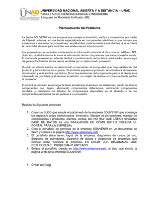 UNIVERSIDAD NACIONAL ABIERTA Y A DISTANCIA – UNAD
                FACULTAD DE CIENCIAS BASICAS E INGENIERIA
                Lenguaje de Modelado Unificado UML


                                Planteamiento del Problema

La tienda SOUVENIR es una empresa que maneja su inventario, ventas y proveedores por medio
de Internet, además, es una tienda especializada en componentes electrónicos que compra sus
existencias a una serie de proveedores, vendiéndolas posteriormente a sus clientes, a la vez lleva
el control del almacén para controlar sus existencias en todo momento.

Los proveedores se controlan manteniendo su información principal al día como es: teléfono, NIT,
dirección, ciudad a esto se le suma la información de los componentes que cada proveedor vende.
El modulo de proveedores, además del típico mantenimiento de los datos relacionados, se encarga
de generar los listados de las piezas vendidas por un determinado proveedor.

Cuando un cliente solicita un determinado componente, se comprueba que haya existencias del
producto y se le informa de su precio. Si el cliente adquiere el producto, se actualizará el inventario
del almacén y se le emitirá una factura. Si no hay existencias del componente pero si el cliente está
interesado se procederá a almacenar la petición, con objeto de realizar el correspondiente pedido
al proveedor.

El control de almacén se encarga de tener actualizado el almacén de existencias, dando de alta los
componentes que llegan, eliminando componentes defectuosos, eliminando componentes
vendidos y realizando los listados de componentes disponibles en el almacén y de los
componentes pendientes de ser pedidos a un proveedor.



Realizar la Siguiente Actividad

    1. Crear un BLOG que simule el portal web de la empresa SOUVENIR que contenga
       los aspectos antes mencionados. Inventario, Manejo de proveedores, manejo de
       componentes o productos, clientes, ventas, etc (NO HAY QUE CREAR NINGUNA
       BASE DE DATOS es una SIMULACION DE CÓMO USTED CREARIA EL
       PORTAL PARA LA EMPRESA)
    2. Cree el portafolio de servicios de la empresa SOUVENIR en un documento de
       Word y súbalo a la pagina http://www.slideshare.net/.
    3. El portafolio debe tener: logos de la empresa, diagramas de casos de uso,
       diagrama de actividades, diagrama de clases y diagramas de secuencia que
       indique como funciona la empresa. ES DECIR LOS DIAGRAMAS QUE
       RESUELVEN EL PROBLEMA PLANTEADO.
    4. Enlace el portafolio creado en http://www.slideshare.net/. al blog que simula la
       pagina Web de la empresa SOUVENIR



    1. Crear un Blog
 