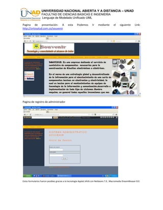 UNIVERSIDAD NACIONAL ABIERTA Y A DISTANCIA – UNAD
                  FACULTAD DE CIENCIAS BASICAS E INGENIERIA
                  Lenguaje de Modelado Unificado UML

Pagina de presentación: A                   esta     Podemos        Ir    mediante       el     siguiente     Link:
http://ortosalud.com.co/souvenir




Pagina de registro de administrador




Estos formularios fueron posibles gracias a la tecnología Applet JAVA con Netbeans 7.0 , Macromedia DreamWeaver 8.0.
 