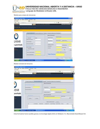 UNIVERSIDAD NACIONAL ABIERTA Y A DISTANCIA – UNAD
                  FACULTAD DE CIENCIAS BASICAS E INGENIERIA
                  Lenguaje de Modelado Unificado UML

Modulo para compra de mercancías




Modulo remisión de mercancía




Estos formularios fueron posibles gracias a la tecnología Applet JAVA con Netbeans 7.0 , Macromedia DreamWeaver 8.0.
 