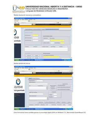 UNIVERSIDAD NACIONAL ABIERTA Y A DISTANCIA – UNAD
                   FACULTAD DE CIENCIAS BASICAS E INGENIERIA
                   Lenguaje de Modelado Unificado UML

Modulo devolución mercancía a proveedores




Modulo detalle del articulo




Estos formularios fueron posibles gracias a la tecnología Applet JAVA con Netbeans 7.0 , Macromedia DreamWeaver 8.0.
 