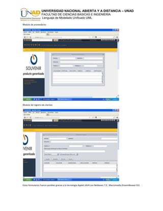 UNIVERSIDAD NACIONAL ABIERTA Y A DISTANCIA – UNAD
                   FACULTAD DE CIENCIAS BASICAS E INGENIERIA
                   Lenguaje de Modelado Unificado UML

Modulo de proveedores




Modulo de registro de clientes




Estos formularios fueron posibles gracias a la tecnología Applet JAVA con Netbeans 7.0 , Macromedia DreamWeaver 8.0.
 