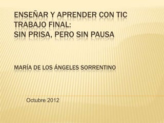 ENSEÑAR Y APRENDER CON TIC
TRABAJO FINAL:
SIN PRISA, PERO SIN PAUSA


MARÍA DE LOS ÁNGELES SORRENTINO




   Octubre 2012
 