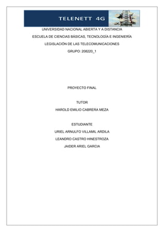 UNIVERSIDAD NACIONAL ABIERTA Y A DISTANCIA
ESCUELA DE CIENCIAS BÁSICAS, TECNOLOGÍA E INGENIERÍA
LEGISLACIÓN DE LAS TELECOMUNICACIONES
GRUPO: 208220_1
PROYECTO FINAL
TUTOR
HAROLD EMILIO CABRERA MEZA
ESTUDIANTE
URIEL ARNULFO VILLAMIL ARDILA
LEANDRO CASTRO HINESTROZA
JAIDER ARIEL GARCIA
 