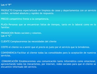 Las 4 “P”
PRODUCTO Empresa especializada en limpieza de casas y departamentos con un servicio
cordial, seriedad absoluta y rapidez de respuesta.
PRECIO competitivo frente a la competencia.
PLAZA Personas que se encuentran faltos de tiempos, tanto en lo laboral como en lo
familiar.
PROMOCION Redes sociales y volantes.
Las 4 “C”
CLIENTE Complaceremos las necesidades del cliente
COSTO el cliente va a sentir que el precio es justo por el servicio que le brindemos.
CONVENIENCIA Facilitar al cliente todas las comodidades para la aceptación de nuestros
servicios.
COMUNICACIÓN Estableceremos una comunicación tanto informática como emocional,
aprovechando todos los mecanismos, por internet, redes sociales para que el cliente se
encuentre informado del servicio.
 
