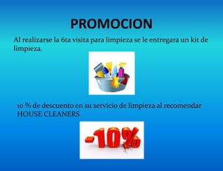 PROMOCION
10 % de descuento en su servicio de limpieza al recomendar
HOUSE CLEANERS
Al realizarse la 6ta visita para limpieza se le entregara un kit de
limpieza.
 