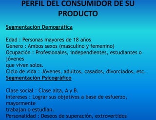PERFIL DEL CONSUMIDOR DE SU
PRODUCTO
Segmentación Demográfica
Edad : Personas mayores de 18 años
Género : Ambos sexos (masculino y femenino)
Ocupación : Profesionales, independientes, estudiantes o
jóvenes
que viven solos.
Ciclo de vida : Jóvenes, adultos, casados, divorciados, etc.
Segmentación Psicográfico
Clase social : Clase alta, A y B.
Intereses : Lograr sus objetivos a base de esfuerzo,
mayormente
trabajan o estudian.
Personalidad : Deseos de superación, extrovertidos
 