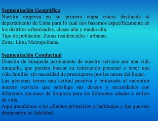 Segmentación Geográfica
Nuestra empresa en su primera etapa estará destinada al
departamento de Lima para lo cual nos basamos específicamente en
los distritos urbanizados, clases alta y media alta.
Tipo de población: Zonas residenciales / urbanas.
Zona: Lima Metropolitana.
Segmentación Conductual
Ocasión de búsqueda permanente de nuestro servicio por una vida
tranquila, que puedan buscar su realización personal o tener una
vida familiar sin necesidad de preocuparse por las tareas del hogar.
Las personas tienen una actitud positiva y entusiasta al encontrar
nuestro servicio que satisfaga sus deseos y necesidades con
diferentes opciones de limpieza para las diferentes edades o estilos
de vida.
Aquí atendemos a los clientes primerizos o habituales y los que nos
demuestren su fidelidad.
 