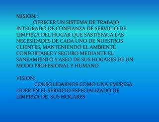 MISION.:
OFRECER UN SISTEMA DE TRABAJO
INTEGRADO DE CONFIANZA DE SERVICIO DE
LIMPIEZA DEL HOGAR QUE SASTISFAGA LAS
NECESIDADES DE CADA UNO DE NUESTROS
CLIENTES, MANTENIENDO EL AMBIENTE
CONFORTABLE Y SEGURO MEDIANTE EL
SANEAMIENTO Y ASEO DE SUS HOGARES DE UN
MODO PROFESIONAL Y HUMANO.
VISION:
CONSOLIDARNOS COMO UNA EMPRESA
LIDER EN EL SERVICIO ESPECIALIZADO DE
LIMPIEZA DE SUS HOGARES
 