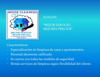 Características:
• Especialización en limpieza de casas y apartamentos.
• Personal altamente calificado.
• Se cuenta con todas las medidas de seguridad.
• Brinda servicios de limpieza según flexibilidad del cliente.
SLOGAN:
“MEJOR SERVICIO,
MEJORES PRECIOS”
 
