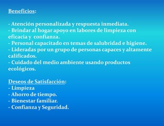 Beneficios:
- Atención personalizada y respuesta inmediata.
- Brindar al hogar apoyo en labores de limpieza con
eficacia y confianza.
- Personal capacitado en temas de salubridad e higiene.
- Lideradas por un grupo de personas capaces y altamente
calificados.
- Cuidado del medio ambiente usando productos
ecológicos.
Deseos de Satisfacción:
- Limpieza
- Ahorro de tiempo.
- Bienestar familiar.
- Confianza y Seguridad.
 