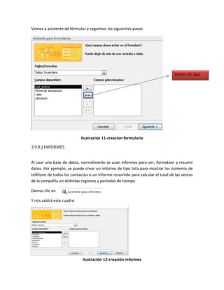 Vamos a asistente de fórmulas y seguimos los siguientes pasos 
Ilustración 11-creacion formulario 
3.9.8.) INFORMES 
Al usar una base de datos, normalmente se usan informes para ver, formatear y resumir 
datos. Por ejemplo, se puede crear un informe de tipo lista para mostrar los números de 
teléfono de todos los contactos o un informe resumido para calcular el total de las ventas 
de la compañía en distintas regiones y períodos de tiempo 
Damos clic en 
Y nos saldrá este cuadro 
Ilustración 12-creación informes 
Damos clic aquí 
 