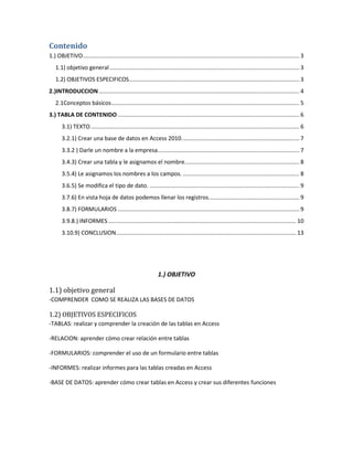 Contenido 
1.) OBJETIVO ........................................................................................................................................ 3 
1.1) objetivo general ....................................................................................................................... 3 
1.2) OBJETIVOS ESPECIFICOS ........................................................................................................... 3 
2.)INTRODUCCION .............................................................................................................................. 4 
2.1Conceptos básicos ...................................................................................................................... 5 
3.) TABLA DE CONTENIDO .................................................................................................................. 6 
3.1) TEXTO ................................................................................................................................... 6 
3.2.1) Crear una base de datos en Access 2010. ......................................................................... 7 
3.3.2 ) Darle un nombre a la empresa ......................................................................................... 7 
3.4.3) Crear una tabla y le asignamos el nombre. ....................................................................... 8 
3.5.4) Le asignamos los nombres a los campos. ......................................................................... 8 
3.6.5) Se modifica el tipo de dato. .............................................................................................. 9 
3.7.6) En vista hoja de datos podemos llenar los registros. ........................................................ 9 
3.8.7) FORMULARIOS .................................................................................................................. 9 
3.9.8.) INFORMES ...................................................................................................................... 10 
3.10.9) CONCLUSION ................................................................................................................. 13 
1.) OBJETIVO 
1.1) objetivo general 
-COMPRENDER COMO SE REALIZA LAS BASES DE DATOS 
1.2) OBJETIVOS ESPECIFICOS 
-TABLAS: realizar y comprender la creación de las tablas en Access 
-RELACION: aprender cómo crear relación entre tablas 
-FORMULARIOS: comprender el uso de un formulario entre tablas 
-INFORMES: realizar informes para las tablas creadas en Access 
-BASE DE DATOS: aprender cómo crear tablas en Access y crear sus diferentes funciones 
 