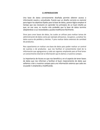 2.) INTRODUCCION 
Una base de datos correctamente diseñada permite obtener acceso a 
información exacta y actualizada. Puesto que un diseño correcto es esencial 
para lograr los objetivos fijados para la base de datos, parece lógico emplear el 
tiempo que sea necesario en aprender los principios de un buen diseño ya 
que, en ese caso, es mucho más probable que la base de datos termine 
adaptándose a sus necesidades y pueda modificarse fácilmente. 
Sirve para crear bases de datos, las cuales se utilizan para realizar tareas de 
administración de datos como por ejemplo almacenar, recuperar, y analizar los 
datos acerca de pedidos y clientes. Y para realizar datos extensos de cantidad 
de productos. 
Nos capacitamos en realizar una base de datos para poder realizar un control 
de cuentas o de productos que nos facilitan el conocimiento total de la 
información que agreguemos y cada vez sigamos ampliando para al final tener 
un conocimiento total de la información que le damos a nuestros campos . 
La importancia de Access es que nos beneficia y en el aspecto de tener bases 
de datos que nos informan y facilitan el buen mejoramiento de datos que 
vallamos a dar a nuestros campos para una información extensa que cada ves 
se puede ir ampliando y modificando. 
 