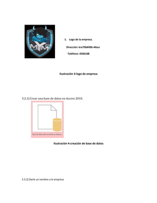 1. Logo de la empresa. 
Dirección: kra79b#49b-44sur 
Teléfono: 4506108 
Ilustración 3-logo de empresa 
3.2.1) Crear una base de datos en Access 2010. 
Ilustración 4-creación de base de datos 
3.3.2) Darle un nombre a la empresa 
 