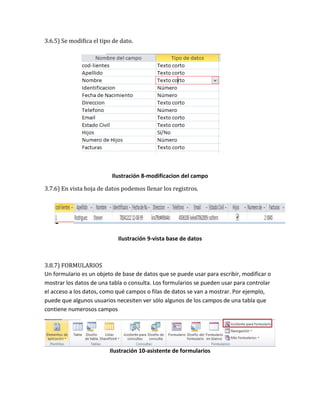 3.6.5) Se modifica el tipo de dato. 
Ilustración 8-modificacion del campo 
3.7.6) En vista hoja de datos podemos llenar los registros. 
Ilustración 9-vista base de datos 
3.8.7) FORMULARIOS 
Un formulario es un objeto de base de datos que se puede usar para escribir, modificar o 
mostrar los datos de una tabla o consulta. Los formularios se pueden usar para controlar 
el acceso a los datos, como qué campos o filas de datos se van a mostrar. Por ejemplo, 
puede que algunos usuarios necesiten ver sólo algunos de los campos de una tabla que 
contiene numerosos campos 
Ilustración 10-asistente de formularios 
 
