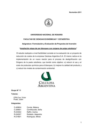 Noviembre 2011




                        UNIVERSIDAD NACIONAL DE ROSARIO

                FACULTAD DE CIENCIAS ECONÓMICAS Y ESTADÍSTICA

               Asignatura: Formulación y Evaluación de Proyectos de Inversión

           “Ampliación etapa de pre blanqueo con oxígeno de pulpa celulósica”

      El estudio realizado a nivel factibilidad consiste en la evaluación de un proyecto de
      reducción de costos de la empresa Celulosa Argentina S.A. El mismo radica en la
      implementación de un nuevo reactor para el proceso de deslignificación con
      Oxígeno de la pasta celulósica, que tendrá como objetivo: a) reducir el uso y el
      costo de productos químicos para el blanqueo, b) mejorar la calidad del producto y
      c) reducir los niveles de contaminación ambiental.




Grupo N° 11

Tutores:

  CPN Cue, Víctor
  Priatti, Julián

Integrantes:

   C-4996/4         Conde, Malena
   C-2689/1         Contribunale, Sofía
   R-2439/2         Raffin, Carina
   R-2428/7         Robledo, Alejandra
   R-2166/1         Rodríguez, Mirian


                                                                                         1
 