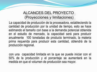 ALCANCES DEL PROYECTO
           (Proyecciones y limitaciones)
La capacidad de producción de la procesadora, estableciendo la
cantidad de producción por la unidad de tiempo, esto se hace
estimando el tamaño con base a la demanda potencial obtenida
en el estudio de mercado, la capacidad será para producir
anualmente 100 toneladas de producto terminado, la materia
prima requerida para producir esta cantidad, obtendrá de la
producción regional.

con una capacidad limitada en la que se puede iniciar con el
50% de la producción y el porcentaje se aumentará en la
medida en que el volumen de producción sea mayor.
 