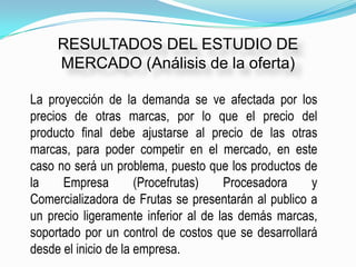 RESULTADOS DEL ESTUDIO DE
     MERCADO (Análisis de la oferta)

La proyección de la demanda se ve afectada por los
precios de otras marcas, por lo que el precio del
producto final debe ajustarse al precio de las otras
marcas, para poder competir en el mercado, en este
caso no será un problema, puesto que los productos de
la    Empresa         (Procefrutas)   Procesadora    y
Comercializadora de Frutas se presentarán al publico a
un precio ligeramente inferior al de las demás marcas,
soportado por un control de costos que se desarrollará
desde el inicio de la empresa.
 