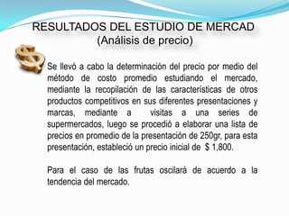 RESULTADOS DEL ESTUDIO DE MERCAD
         (Análisis de precio)

  Se llevó a cabo la determinación del precio por medio del
  método de costo promedio estudiando el mercado,
  mediante la recopilación de las características de otros
  productos competitivos en sus diferentes presentaciones y
  marcas, mediante a           visitas a una series de
  supermercados, luego se procedió a elaborar una lista de
  precios en promedio de la presentación de 250gr, para esta
  presentación, estableció un precio inicial de $ 1,800.

  Para el caso de las frutas oscilará de acuerdo a la
  tendencia del mercado.
 