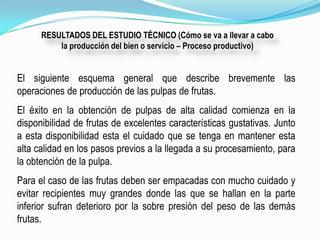 RESULTADOS DEL ESTUDIO TÉCNICO (Cómo se va a llevar a cabo
          la producción del bien o servicio – Proceso productivo)


El siguiente esquema general que describe brevemente las
operaciones de producción de las pulpas de frutas.
El éxito en la obtención de pulpas de alta calidad comienza en la
disponibilidad de frutas de excelentes características gustativas. Junto
a esta disponibilidad esta el cuidado que se tenga en mantener esta
alta calidad en los pasos previos a la llegada a su procesamiento, para
la obtención de la pulpa.
Para el caso de las frutas deben ser empacadas con mucho cuidado y
evitar recipientes muy grandes donde las que se hallan en la parte
inferior sufran deterioro por la sobre presión del peso de las demás
frutas.
 