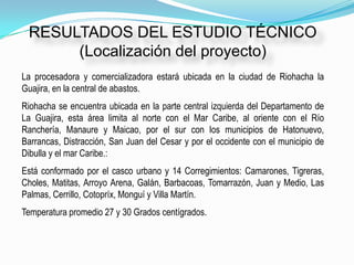 RESULTADOS DEL ESTUDIO TÉCNICO
      (Localización del proyecto)
La procesadora y comercializadora estará ubicada en la ciudad de Riohacha la
Guajira, en la central de abastos.
Riohacha se encuentra ubicada en la parte central izquierda del Departamento de
La Guajira, esta área limita al norte con el Mar Caribe, al oriente con el Río
Ranchería, Manaure y Maicao, por el sur con los municipios de Hatonuevo,
Barrancas, Distracción, San Juan del Cesar y por el occidente con el municipio de
Dibulla y el mar Caribe.:
Está conformado por el casco urbano y 14 Corregimientos: Camarones, Tigreras,
Choles, Matitas, Arroyo Arena, Galán, Barbacoas, Tomarrazón, Juan y Medio, Las
Palmas, Cerrillo, Cotopríx, Monguí y Villa Martín.
Temperatura promedio 27 y 30 Grados centígrados.
 