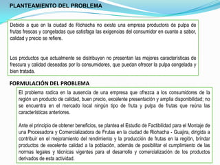 PLANTEAMIENTO DEL PROBLEMA


Debido a que en la ciudad de Riohacha no existe una empresa productora de pulpa de
frutas frescas y congeladas que satisfaga las exigencias del consumidor en cuanto a sabor,
calidad y precio se refiere.


Los productos que actualmente se distribuyen no presentan las mejores características de
frescura y calidad deseadas por lo consumidores, que puedan ofrecer la pulpa congelada y
bien tratada.

FORMULACIÓN DEL PROBLEMA
    El problema radica en la ausencia de una empresa que ofrezca a los consumidores de la
    región un producto de calidad, buen precio, excelente presentación y amplia disponibilidad; no
    se encuentra en el mercado local ningún tipo de fruta y pulpa de frutas que reúna las
    características anteriores.

    Ante el principio de obtener beneficios, se plantea el Estudio de Factibilidad para el Montaje de
    una Procesadora y Comercializadora de Frutas en la ciudad de Riohacha - Guajira, dirigida a
    contribuir en el mejoramiento del rendimiento y la producción de frutas en la región, brindar
    productos de excelente calidad a la población, además de posibilitar el cumplimiento de las
    normas legales y técnicas vigentes para el desarrollo y comercialización de los productos
    derivados de esta actividad.
 