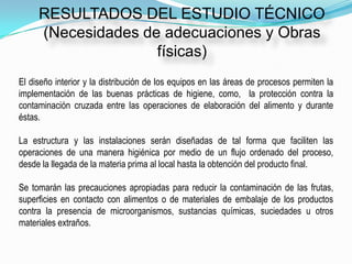 RESULTADOS DEL ESTUDIO TÉCNICO
     (Necesidades de adecuaciones y Obras
                    físicas)
El diseño interior y la distribución de los equipos en las áreas de procesos permiten la
implementación de las buenas prácticas de higiene, como, la protección contra la
contaminación cruzada entre las operaciones de elaboración del alimento y durante
éstas.

La estructura y las instalaciones serán diseñadas de tal forma que faciliten las
operaciones de una manera higiénica por medio de un flujo ordenado del proceso,
desde la llegada de la materia prima al local hasta la obtención del producto final.

Se tomarán las precauciones apropiadas para reducir la contaminación de las frutas,
superficies en contacto con alimentos o de materiales de embalaje de los productos
contra la presencia de microorganismos, sustancias químicas, suciedades u otros
materiales extraños.
 